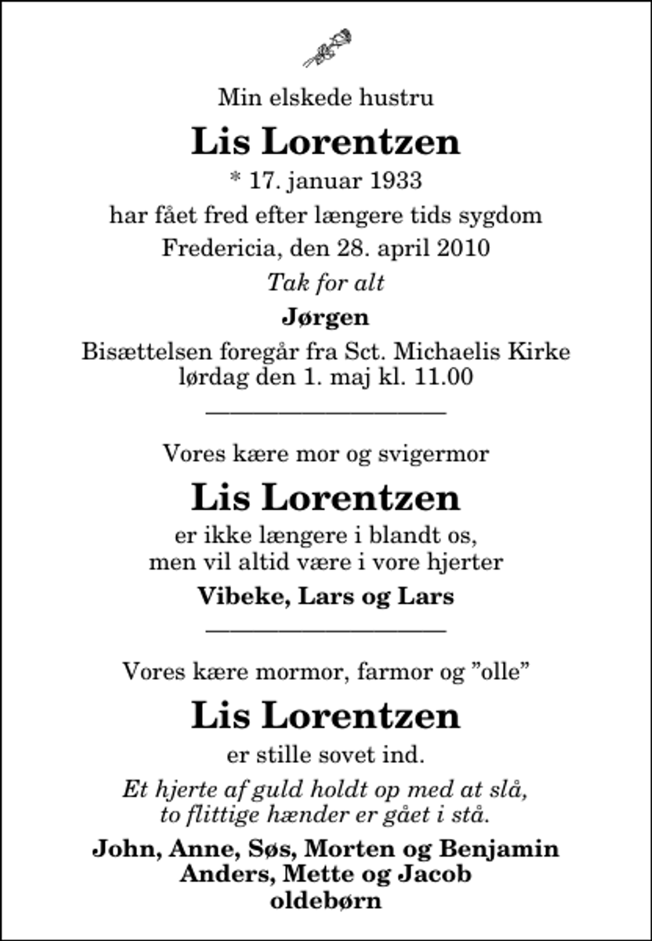 <p>Min elskede hustru<br />Lis Lorentzen<br />* 17. januar 1933<br />har fået fred efter længere tids sygdom<br />Fredericia, den 28. april 2010<br />Tak for alt<br />Jørgen<br />Bisættelsen foregår fra Sankt Michaelis Kirke lørdag den 1. maj kl. 11.00<br />Vores kære mor og svigermor<br />Lis Lorentzen<br />er ikke længere i blandt os, men vil altid være i vore hjerter<br />Vibeke, Lars og Lars<br />Vores kære mormor, farmor og olle<br />Lis Lorentzen<br />er stille sovet ind.<br />er stille sovet ind.<br />John, Anne, Søs, Morten og Benjamin Anders, Mette og Jacob oldebørn</p>