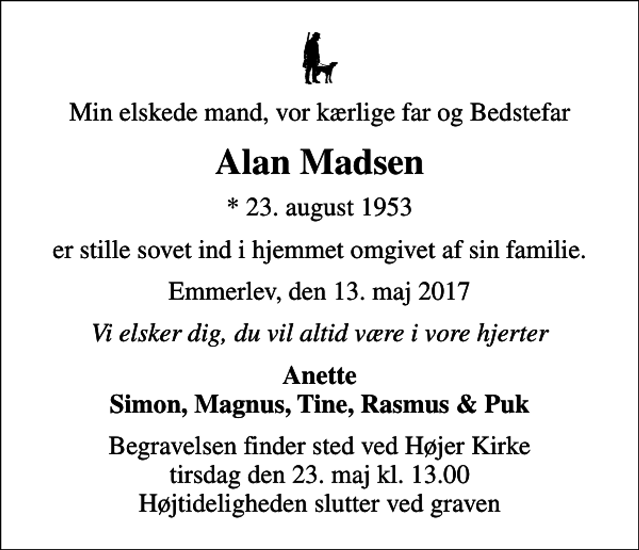 <p>Min elskede mand, vor kærlige far og Bedstefar<br />Alan Madsen<br />* 23. august 1953<br />er stille sovet ind i hjemmet omgivet af sin familie.<br />Emmerlev, den 13. maj 2017<br />Vi elsker dig, du vil altid være i vore hjerter<br />Anette Simon, Magnus, Tine, Rasmus &amp; Puk<br />Begravelsen finder sted ved Højer Kirke tirsdag den 23. maj kl. 13.00 Højtideligheden slutter ved graven</p>