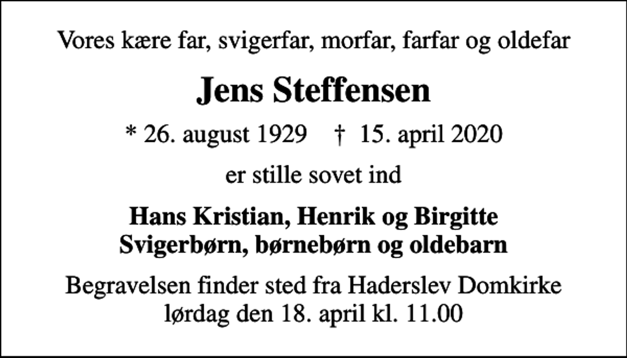 <p>Vores kære far, svigerfar, morfar, farfar og oldefar<br />Jens Steffensen<br />* 26. august 1929 ✝ 15. april 2020<br />er stille sovet ind<br />Hans Kristian, Henrik og Birgitte Svigerbørn, børnebørn og oldebarn<br />Begravelsen finder sted fra Haderslev Domkirke lørdag den 18. april kl. 11.00</p>