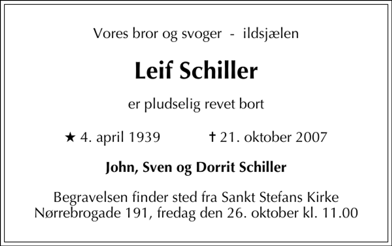<p>Vores bror og svoger - ildsjælen<br />Leif Schiller<br />er pludselig revet bort<br />* 4. april 1939 ✝ 21. oktober 2007<br />John, Sven og Dorrit Schiller<br />Begravelsen finder sted fra Sankt Stefans Kirke Nørrebrogade 191, fredag den 26. oktober kl. 11.00</p>