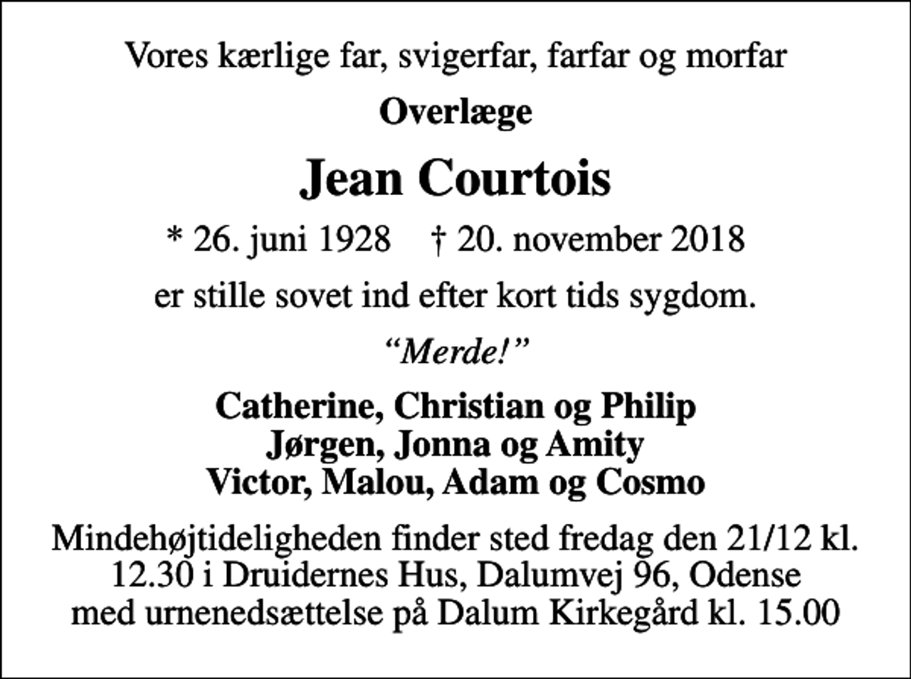 <p>Vores kærlige far, svigerfar, farfar og morfar<br />Overlæge<br />Jean Courtois<br />* 26. juni 1928 ✝ 20. november 2018<br />er stille sovet ind efter kort tids sygdom.<br />Merde!<br />Catherine, Christian og Philip Jørgen, Jonna og Amity Victor, Malou, Adam og Cosmo<br />Mindehøjtideligheden finder sted fredag den 21/12 kl. 12.30 i Druidernes Hus, Dalumvej 96, Odense med urnenedsættelse på Dalum Kirkegård kl. 15.00</p>