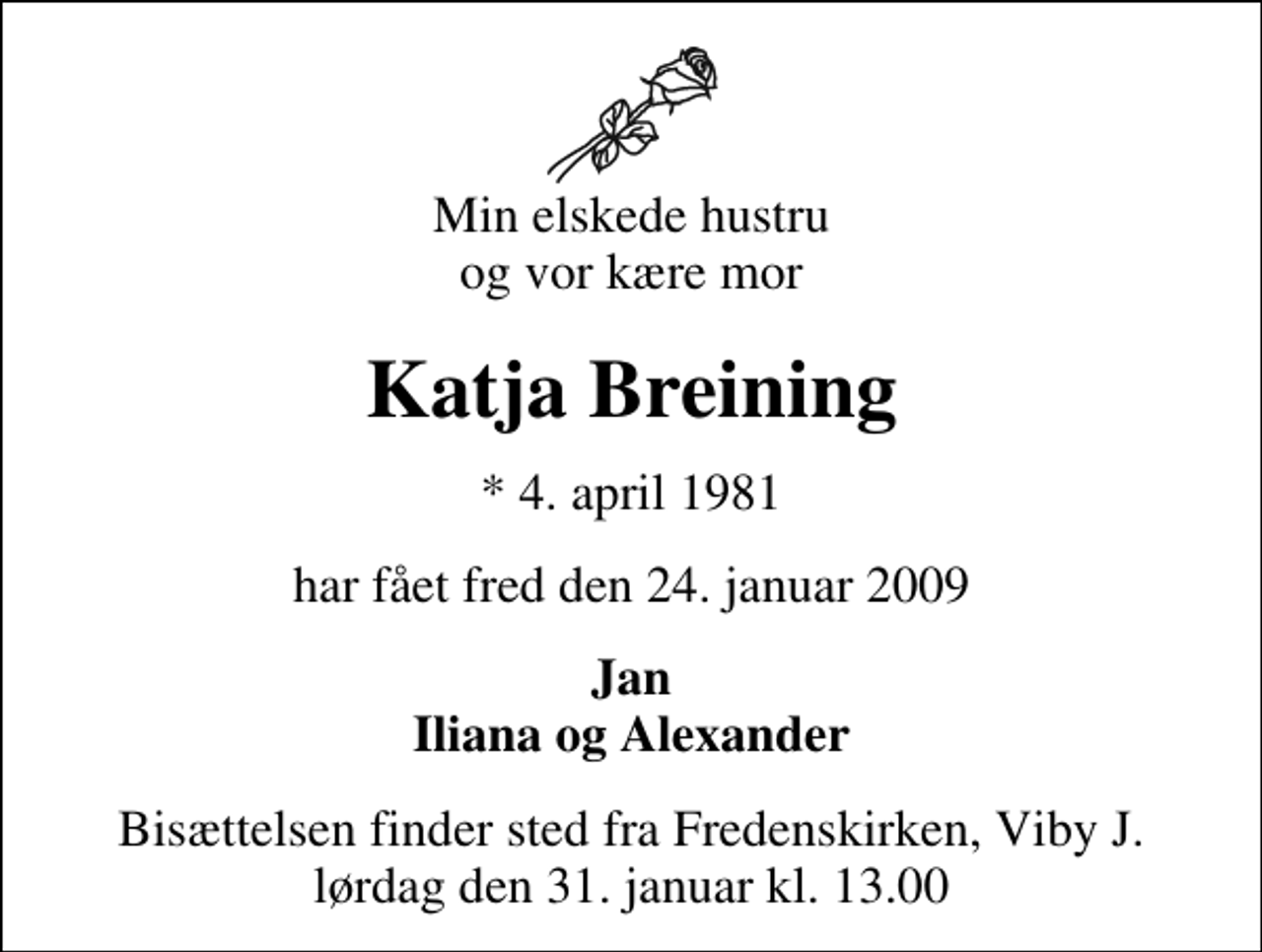 <p>Min elskede hustru og vor kære mor<br />Katja Breining<br />* 4. april 1981<br />har fået fred den 24. januar 2009<br />Jan Iliana og Alexander<br />Bisættelsen finder sted fra Fredenskirken, Viby J. lørdag den 31. januar kl. 13.00</p>
