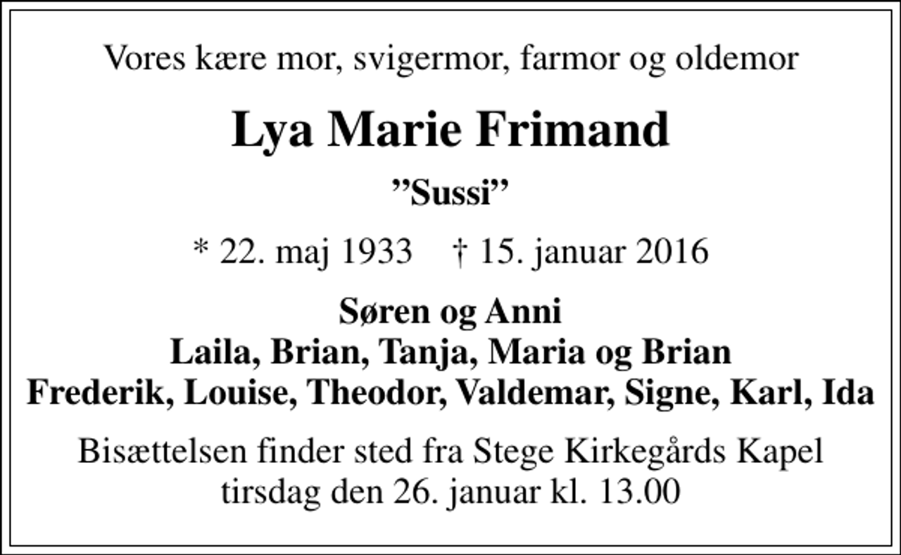 <p>Vores kære mor, svigermor, farmor og oldemor<br />Lya Marie Frimand<br />Sussi<br />* 22. maj 1933 ✝ 15. januar 2016<br />Søren og Anni Laila, Brian, Tanja, Maria og Brian Frederik, Louise, Theodor, Valdemar, Signe, Karl, Ida<br />Bisættelsen finder sted fra Stege Kirkegårds Kapel tirsdag den 26. januar kl. 13.00</p>
