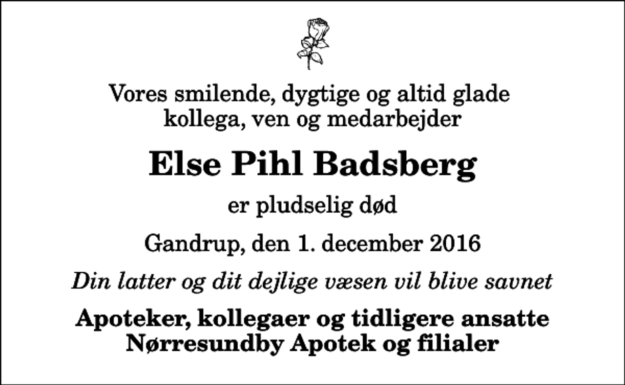 <p>Vores smilende, dygtige og altid glade kollega, ven og medarbejder<br />Else Pihl Badsberg<br />er pludselig død<br />Gandrup, den 1. december 2016<br />Din latter og dit dejlige væsen vil blive savnet<br />Apoteker, kollegaer og tidligere ansatte Nørresundby Apotek og filialer</p>