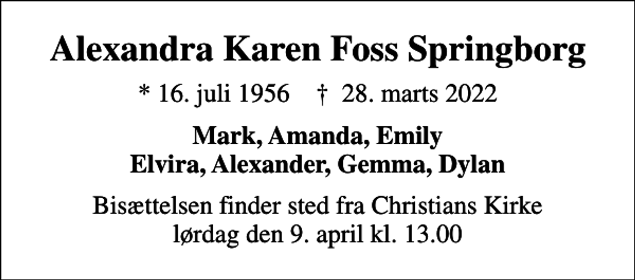 <p>Alexandra Karen Foss Springborg<br />* 16. juli 1956 ✝ 28. marts 2022<br />Mark, Amanda, Emily Elvira, Alexander, Gemma, Dylan<br />Bisættelsen finder sted fra Christians Kirke lørdag den 9. april kl. 13.00</p>