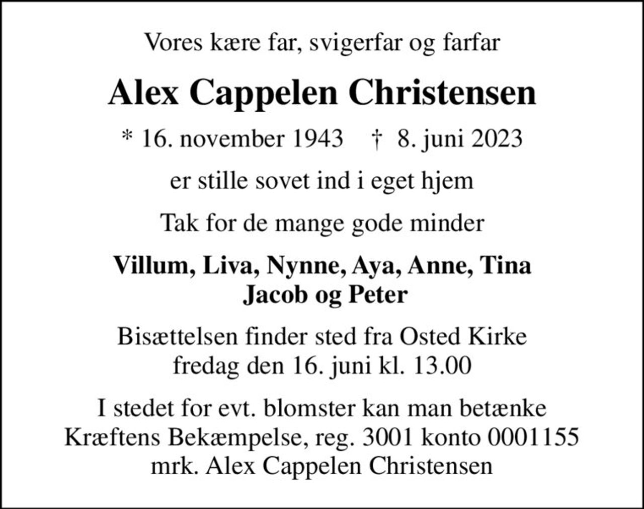 Vores kære far, svigerfar og farfar
Alex Cappelen Christensen
* 16. november 1943    ✝ 8. juni 2023
er stille sovet ind i eget hjem
Tak for de mange gode minder
Villum, Liva, Nynne, Aya, Anne, Tina  Jacob og Peter
Bisættelsen finder sted fra Osted Kirke  fredag den 16. juni kl. 13.00 
I stedet for evt. blomster kan man betænke
					Kræftens Bekæmpelse reg.3001konto0001155mrk. Alex
					Cappelen Christensen