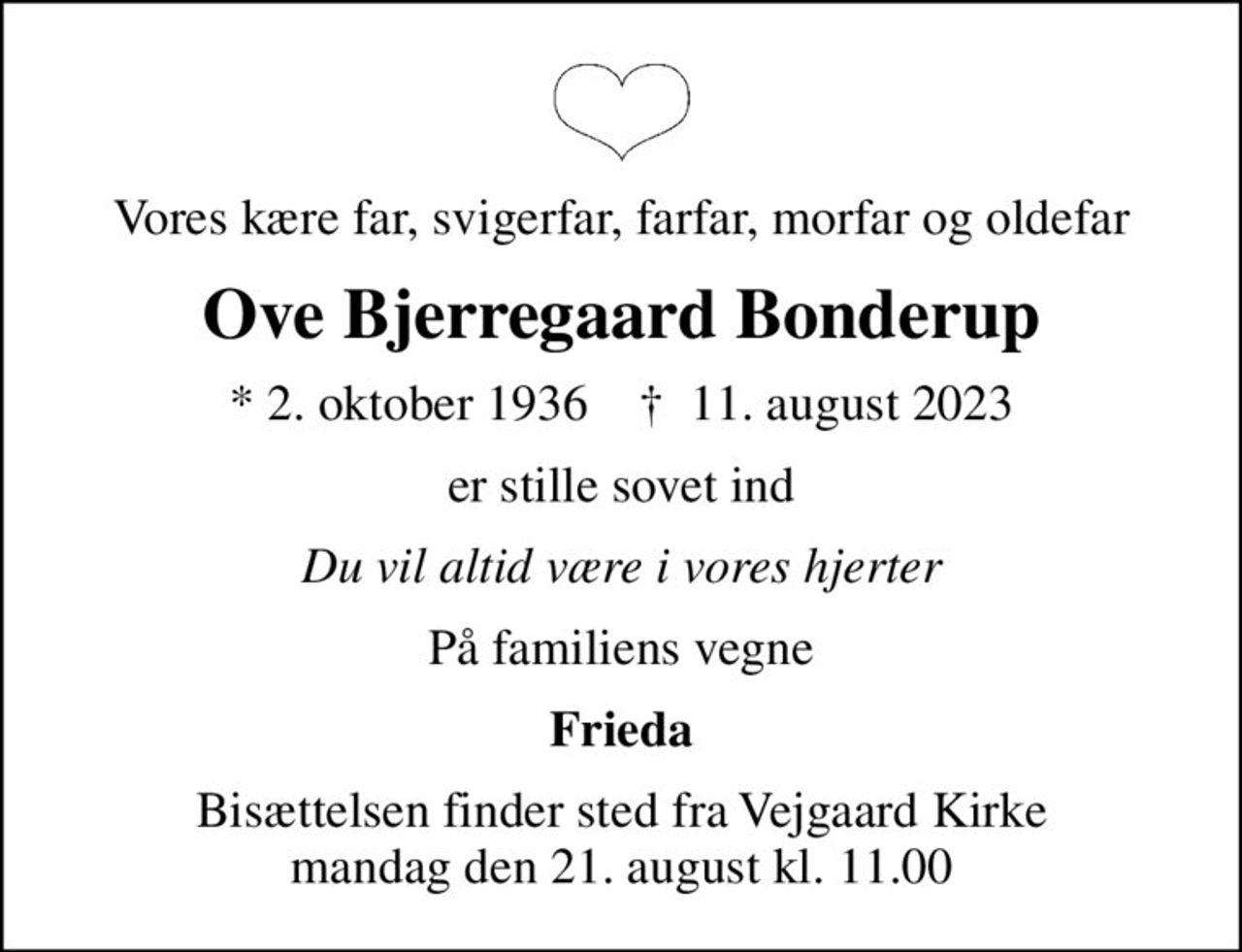 Vores kære far, svigerfar, farfar, morfar og oldefar
Ove Bjerregaard Bonderup
* 2. oktober 1936    ✝ 11. august 2023
er stille sovet ind
Du vil altid være i vores hjerter
På familiens vegne
Frieda
Bisættelsen finder sted fra Vejgaard Kirke  mandag den 21. august kl. 11.00