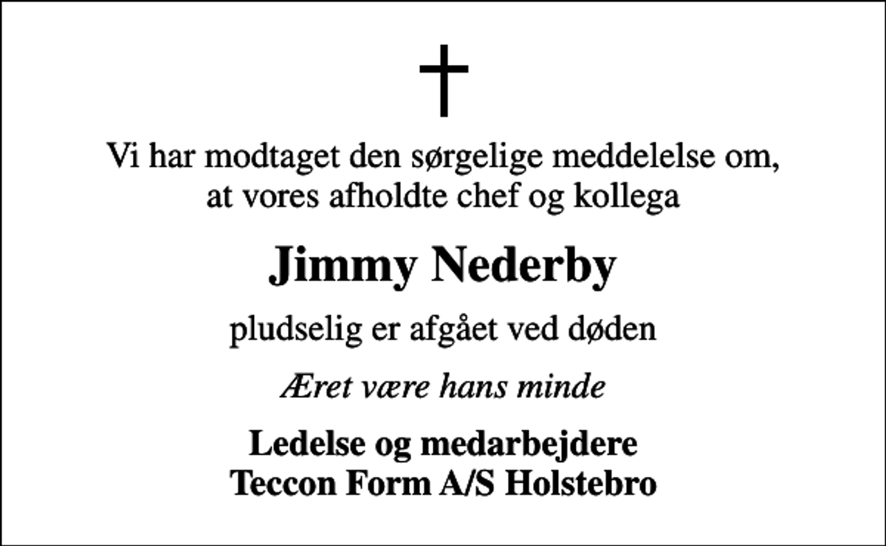 <p>Vi har modtaget den sørgelige meddelelse om, at vores afholdte chef og kollega<br />Jimmy Nederby<br />pludselig er afgået ved døden<br />Æret være hans minde<br />Ledelse og medarbejdere Teccon Form A/S Holstebro</p>