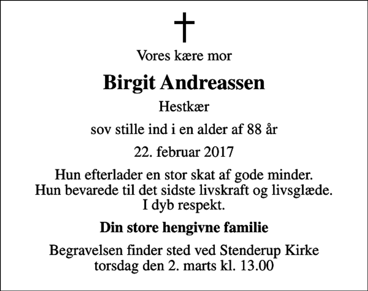 <p>Vores kære mor<br />Birgit Andreassen<br />Hestkær<br />sov stille ind i en alder af 88 år<br />22. februar 2017<br />Hun efterlader en stor skat af gode minder. Hun bevarede til det sidste livskraft og livsglæde. I dyb respekt.<br />Din store hengivne familie<br />Begravelsen finder sted ved Stenderup Kirke torsdag den 2. marts kl. 13.00</p>