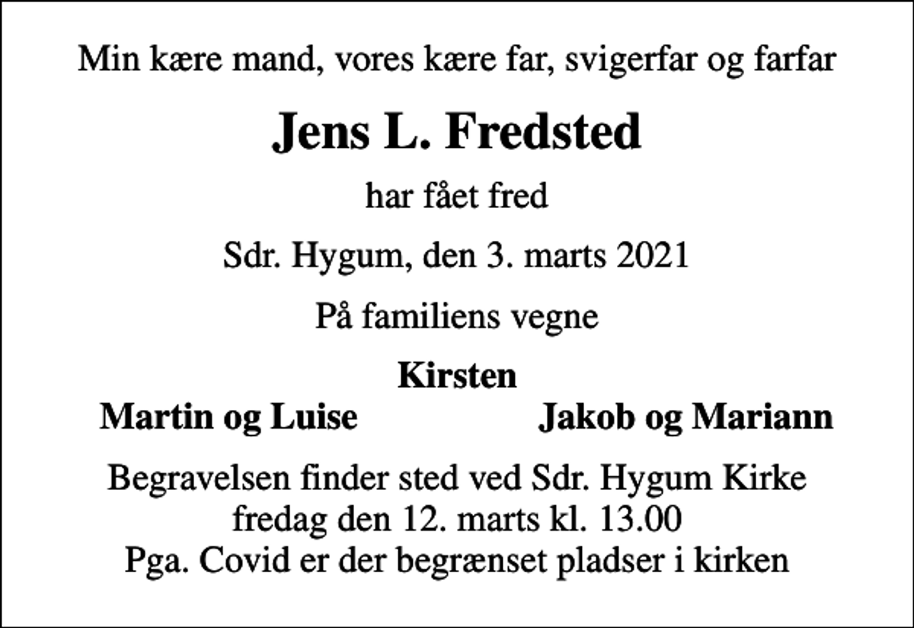 <p>Min kære mand, vores kære far, svigerfar og farfar<br />Jens L. Fredsted<br />har fået fred<br />Sdr. Hygum, den 3. marts 2021<br />På familiens vegne<br />Kirsten<br />Martin og Luise<br />Jakob og Mariann<br />Begravelsen finder sted ved Sdr. Hygum Kirke fredag den 12. marts kl. 13.00 Pga. Covid er der begrænset pladser i kirken</p>