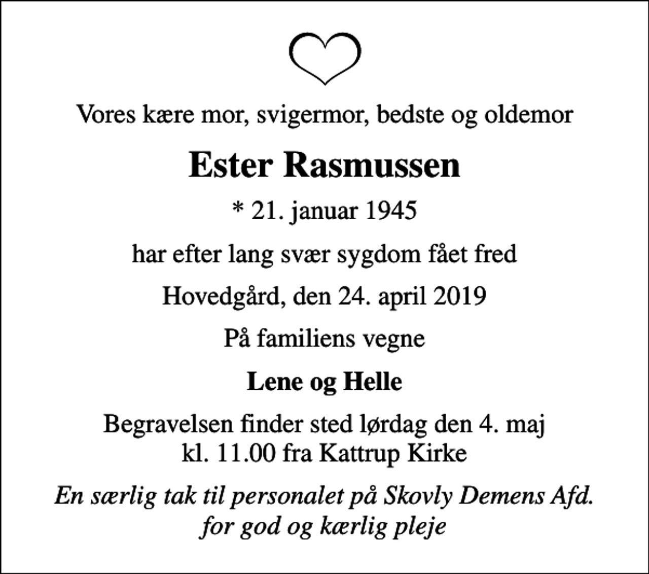 <p>Vores kære mor, svigermor, bedste og oldemor<br />Ester Rasmussen<br />* 21. januar 1945<br />har efter lang svær sygdom fået fred<br />Hovedgård, den 24. april 2019<br />På familiens vegne<br />Lene og Helle<br />Begravelsen finder sted lørdag den 4. maj kl. 11.00 fra Kattrup Kirke<br />En særlig tak til personalet på Skovly Demens Afd. for god og kærlig pleje</p>