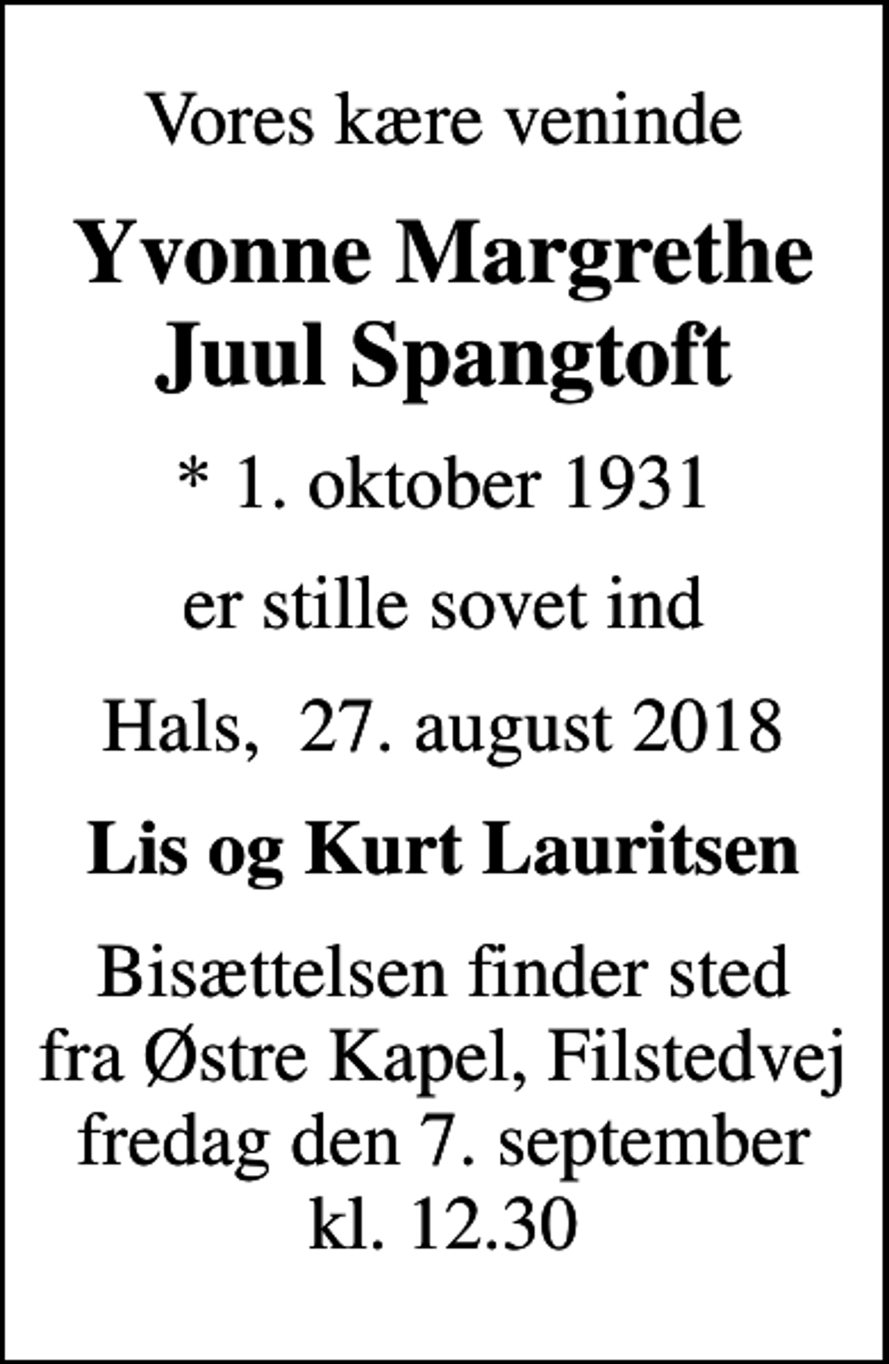 <p>Vores kære veninde<br />Yvonne Margrethe Juul Spangtoft<br />* 1. oktober 1931<br />er stille sovet ind<br />Hals, 27. august 2018<br />Lis og Kurt Lauritsen<br />Bisættelsen finder sted fra Østre Kapel, Filstedvej fredag den 7. september kl. 12.30</p>
