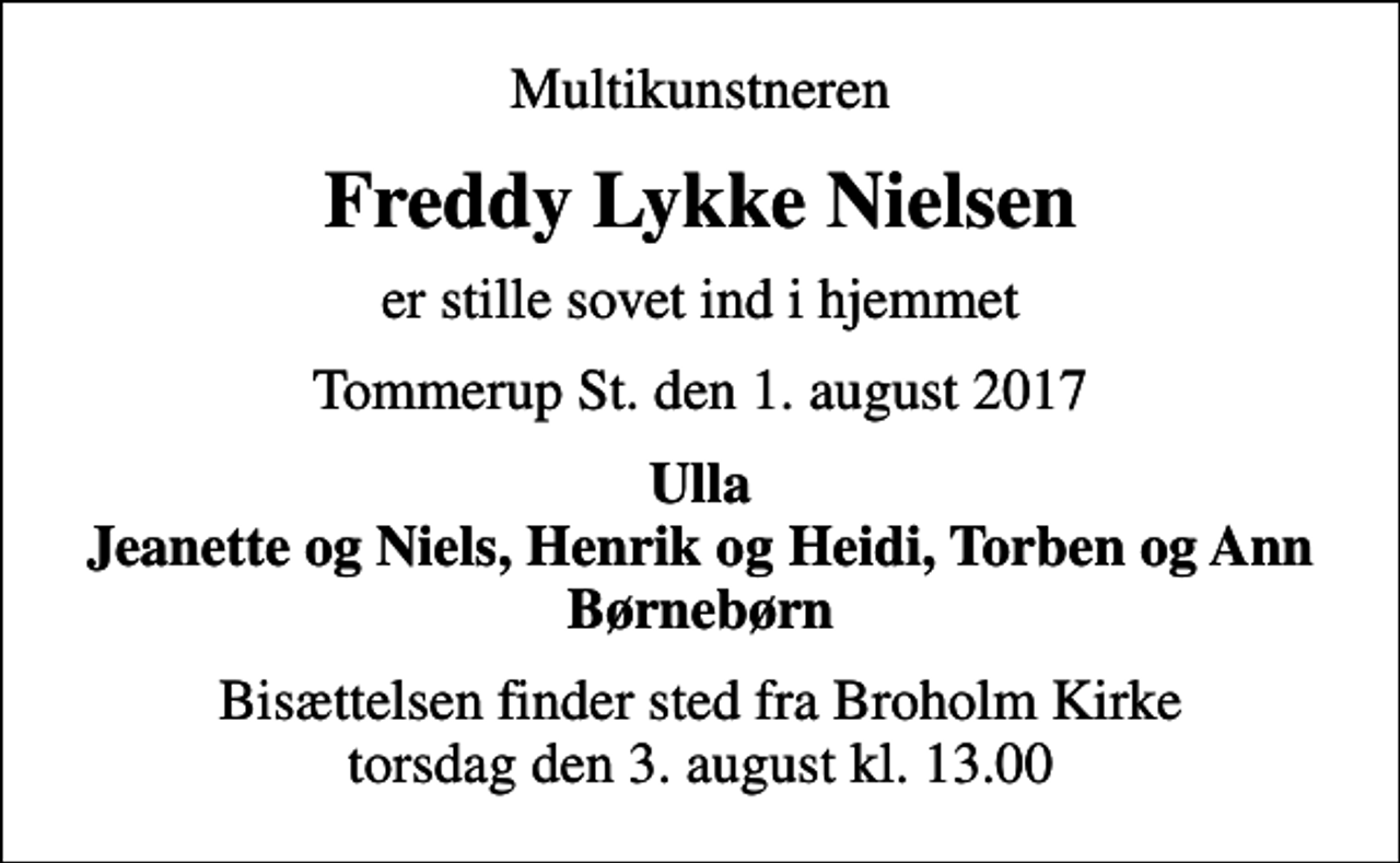 <p>Multikunstneren<br />Freddy Lykke Nielsen<br />er stille sovet ind i hjemmet<br />Tommerup St. den 1. august 2017<br />Ulla Jeanette og Niels, Henrik og Heidi, Torben og Ann Børnebørn<br />Bisættelsen finder sted fra Broholm Kirke torsdag den 3. august kl. 13.00</p>