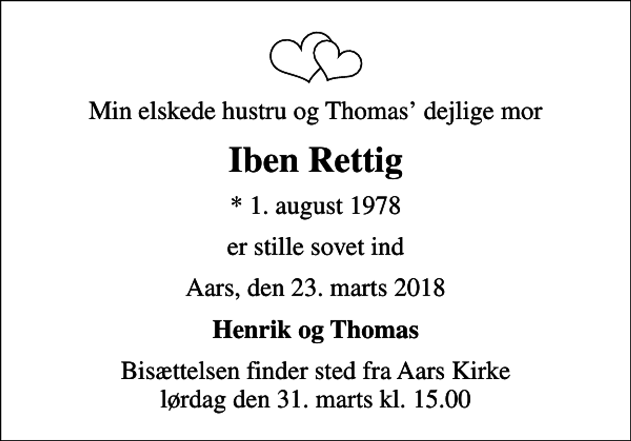 <p>Min elskede hustru og Thomas dejlige mor<br />Iben Rettig<br />* 1. august 1978<br />er stille sovet ind<br />Aars, den 23. marts 2018<br />Henrik og Thomas<br />Bisættelsen finder sted fra Aars Kirke lørdag den 31. marts kl. 15.00</p>
