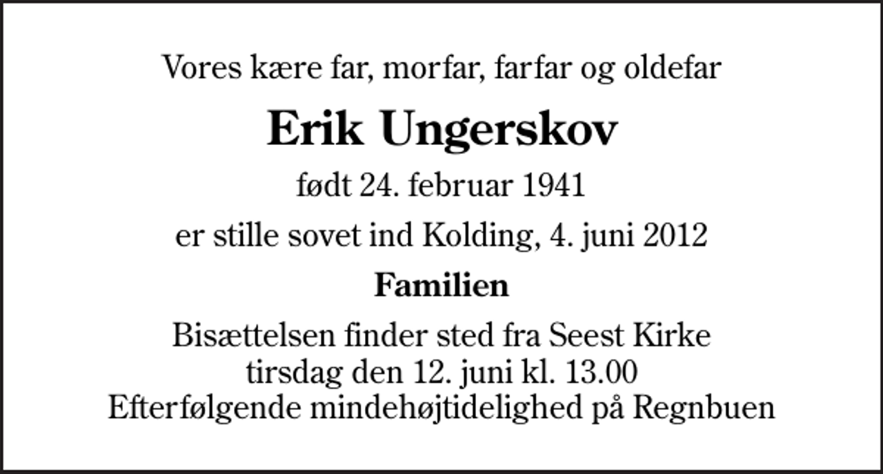 <p>Vores kære far, morfar, farfar og oldefar<br />Erik Ungerskov<br />født 24. februar 1941<br />er stille sovet ind Kolding, 4. juni 2012<br />Familien<br />Bisættelsen finder sted fra Seest Kirke tirsdag den 12. juni kl. 13.00 Efterfølgende mindehøjtidelighed på Regnbuen</p>