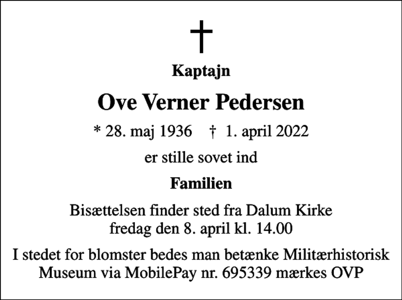 <p>Kaptajn<br />Ove Verner Pedersen<br />* 28. maj 1936 ✝ 1. april 2022<br />er stille sovet ind<br />Familien<br />Bisættelsen finder sted fra Dalum Kirke fredag den 8. april kl. 14.00<br />I stedet for blomster bedes man betænke Militærhistorisk Museum via MobilePay nr. 695339 mærkes OVP</p>