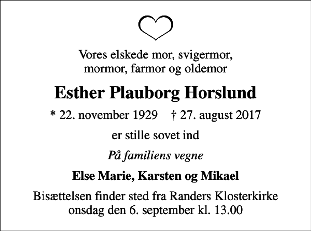 <p>Vores elskede mor, svigermor, mormor, farmor og oldemor<br />Esther Plauborg Horslund<br />* 22. november 1929 ✝ 27. august 2017<br />er stille sovet ind<br />På familiens vegne<br />Else Marie, Karsten og Mikael<br />Bisættelsen finder sted fra Randers Klosterkirke onsdag den 6. september kl. 13.00</p>