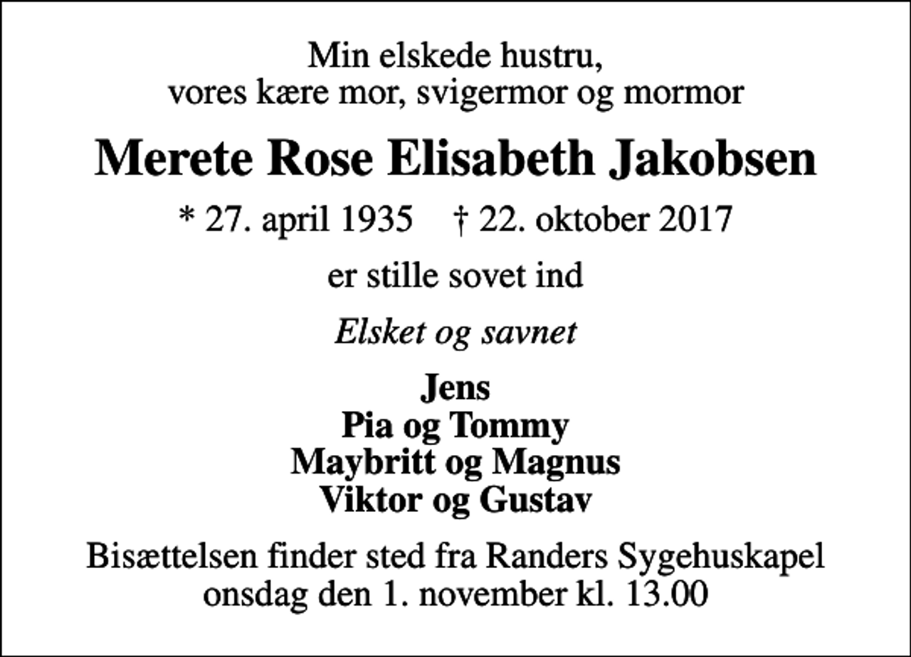 <p>Min elskede hustru, vores kære mor, svigermor og mormor<br />Merete Rose Elisabeth Jakobsen<br />* 27. april 1935 ✝ 22. oktober 2017<br />er stille sovet ind<br />Elsket og savnet<br />Jens Pia og Tommy Maybritt og Magnus Viktor og Gustav<br />Bisættelsen finder sted fra Randers Sygehuskapel onsdag den 1. november kl. 13.00</p>