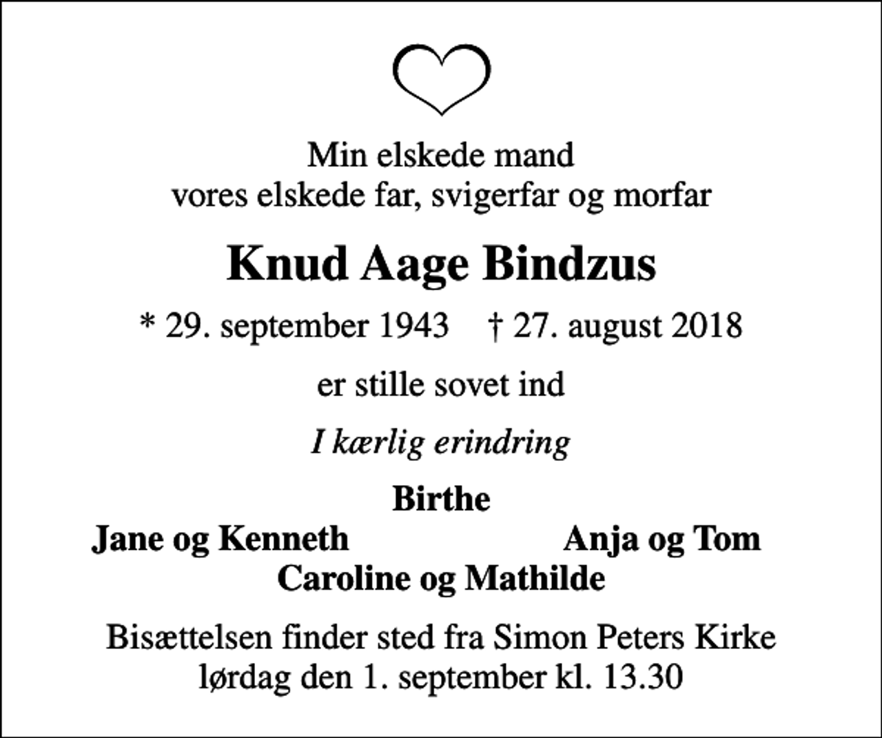 <p>Min elskede mand vores elskede far, svigerfar og morfar<br />Knud Aage Bindzus<br />* 29. september 1943 ✝ 27. august 2018<br />er stille sovet ind<br />I kærlig erindring<br />Birthe<br />Jane og Kenneth<br />Anja og Tom<br />Bisættelsen finder sted fra Simon Peters Kirke lørdag den 1. september kl. 13.30</p>
