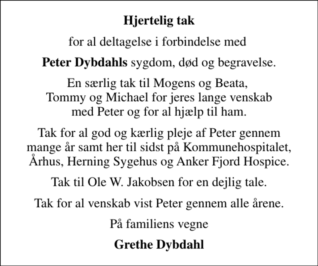 <p>Hjertelig tak<br />for al deltagelse i forbindelse med<br /><em>Peter Dybdahls</em> sygdom, død og begravelse.<br />En særlig tak til Mogens og Beata, Tommy og Michael for jeres lange venskab med Peter og for al hjælp til ham.<br />Tak for al god og kærlig pleje af Peter gennem mange år samt her til sidst på Kommunehospitalet, Århus, Herning Sygehus og Anker Fjord Hospice.<br />Tak til Ole W. Jakobsen for en dejlig tale.<br />Tak for al venskab vist Peter gennem alle årene.<br />På familiens vegne<br />Grethe Dybdahl</p>