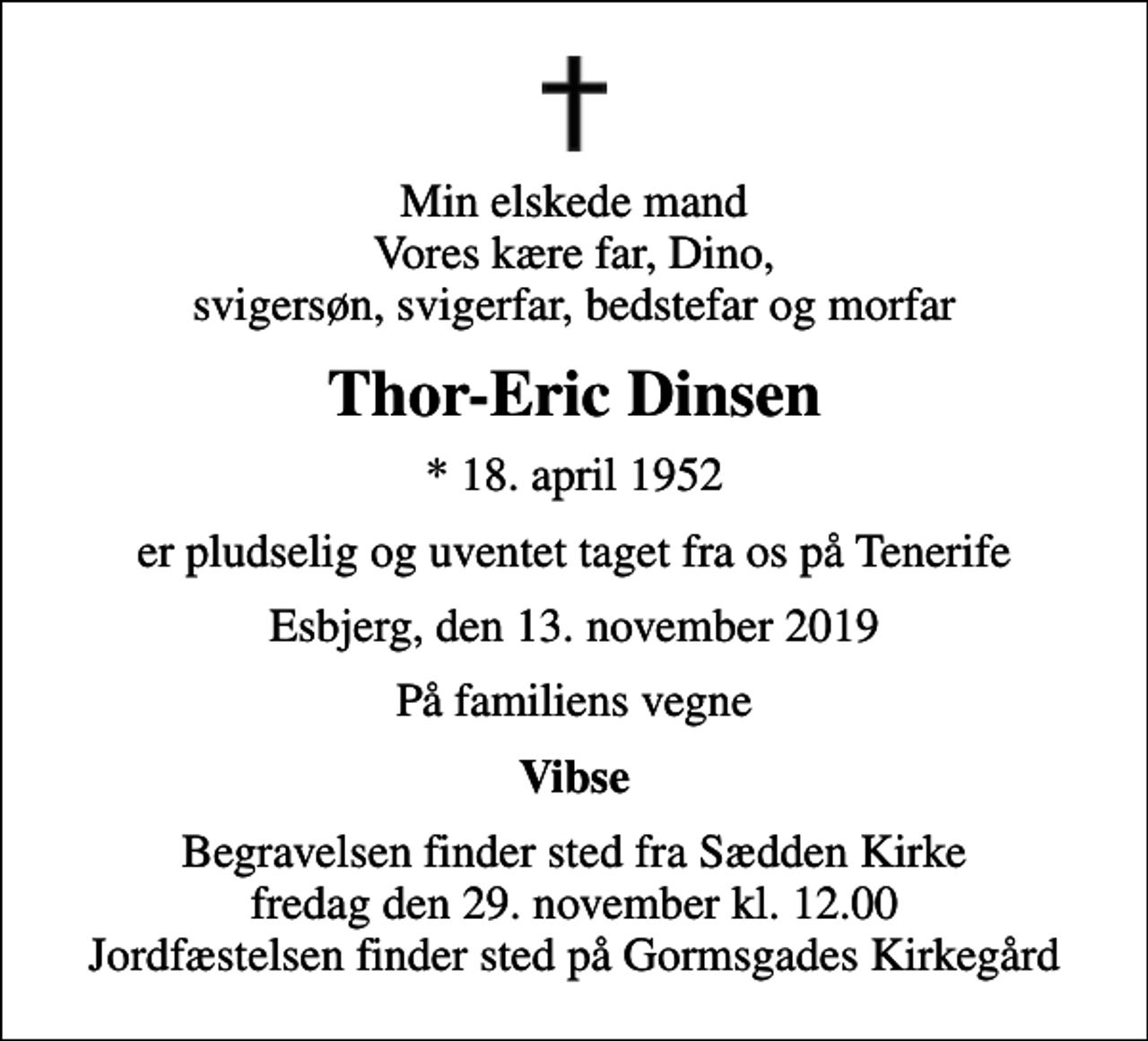 <p>Min elskede mand Vores kære far, Dino, svigersøn, svigerfar, bedstefar og morfar<br />Thor-Eric Dinsen<br />* 18. april 1952<br />er pludselig og uventet taget fra os på Tenerife<br />Esbjerg, den 13. november 2019<br />På familiens vegne<br />Vibse<br />Begravelsen finder sted fra Sædden Kirke fredag den 29. november kl. 12.00 Jordfæstelsen finder sted på Gormsgades Kirkegård</p>