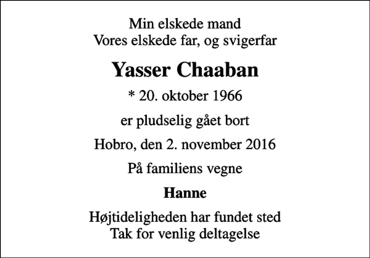 <p>Min elskede mand Vores elskede far, og svigerfar<br />Yasser Chaaban<br />* 20. oktober 1966<br />er pludselig gået bort<br />Hobro, den 2. november 2016<br />På familiens vegne<br />Hanne<br />Højtideligheden har fundet sted Tak for venlig deltagelse</p>