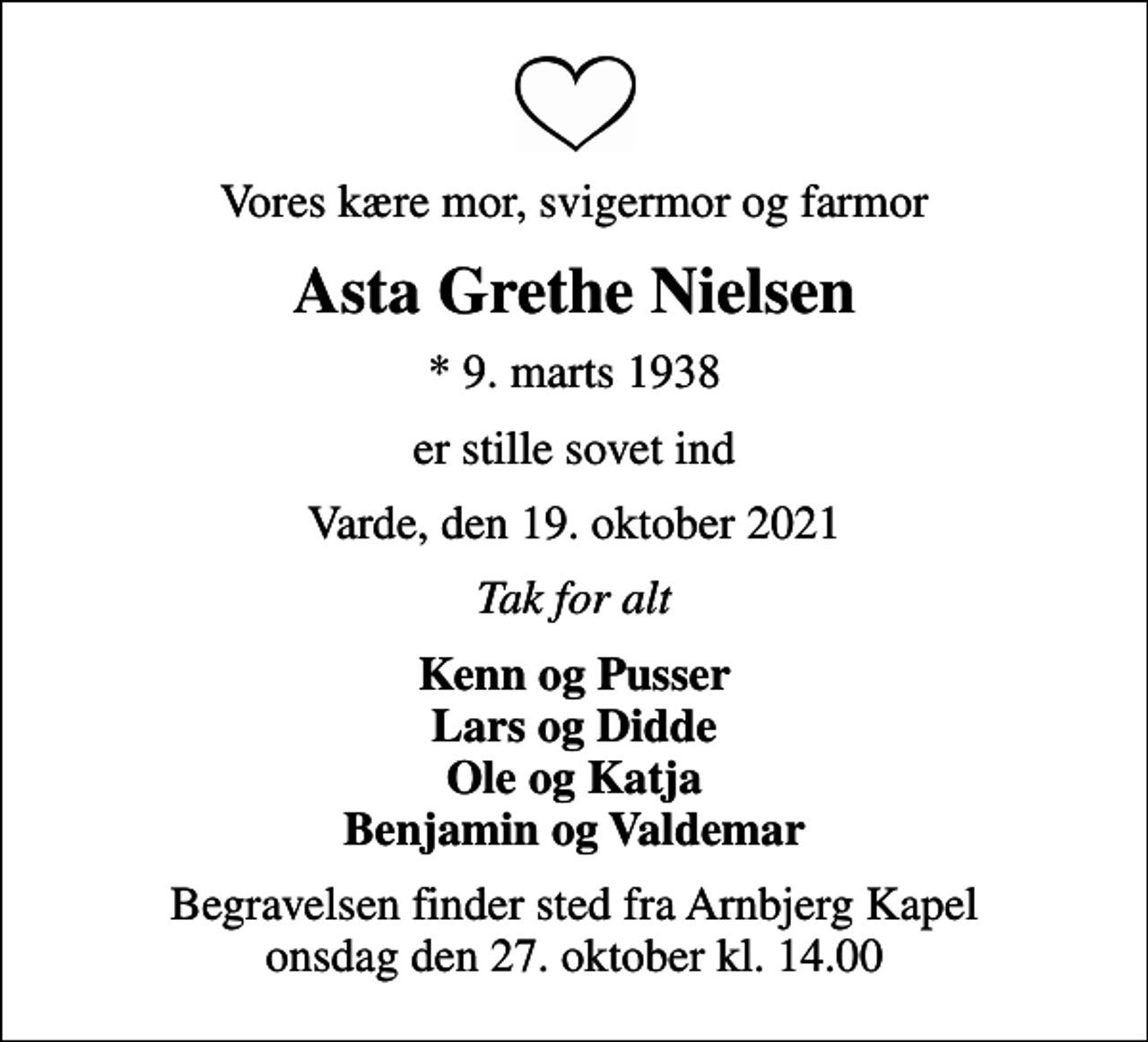 <p>Vores kære mor, svigermor og farmor<br />Asta Grethe Nielsen<br />* 9. marts 1938<br />er stille sovet ind<br />Varde, den 19. oktober 2021<br />Tak for alt<br />Kenn og Pusser Lars og Didde Ole og Katja Benjamin og Valdemar<br />Begravelsen finder sted fra Arnbjerg Kapel onsdag den 27. oktober kl. 14.00</p>