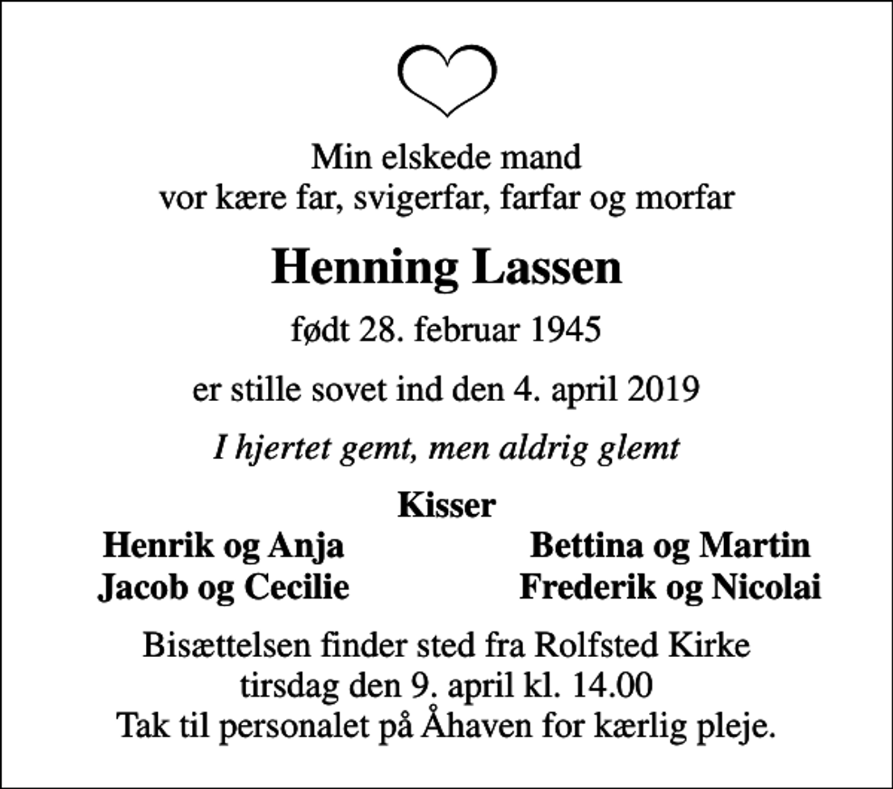<p>Min elskede mand vor kære far, svigerfar, farfar og morfar<br />Henning Lassen<br />født 28. februar 1945<br />er stille sovet ind den 4. april 2019<br />I hjertet gemt, men aldrig glemt<br />Kisser<br />Henrik og Anja<br />Bettina og Martin<br />Jacob og Cecilie<br />Frederik og Nicolai<br />Bisættelsen finder sted fra Rolfsted Kirke tirsdag den 9. april kl. 14.00 Tak til personalet på Åhaven for kærlig pleje.</p>