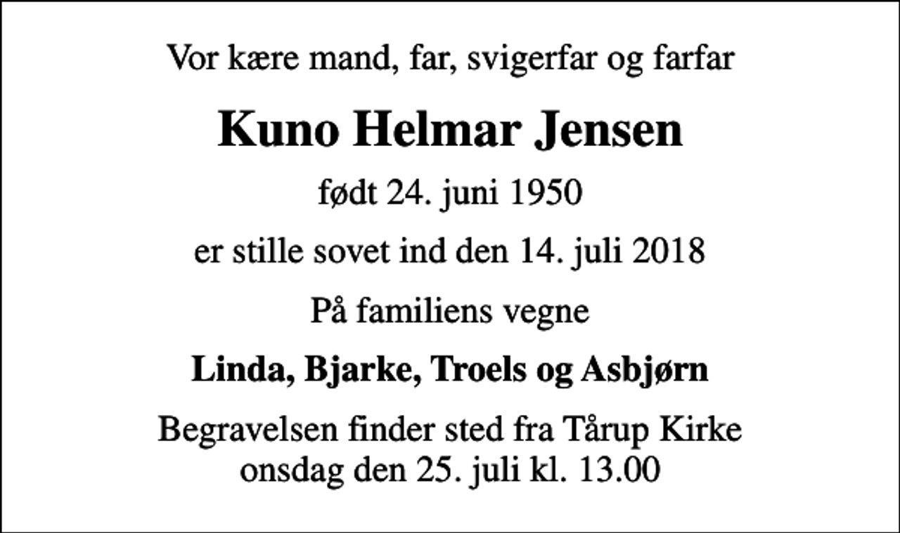 <p>Vor kære mand, far, svigerfar og farfar<br />Kuno Helmar Jensen<br />født 24. juni 1950<br />er stille sovet ind den 14. juli 2018<br />På familiens vegne<br />Linda, Bjarke, Troels og Asbjørn<br />Begravelsen finder sted fra Tårup Kirke onsdag den 25. juli kl. 13.00</p>
