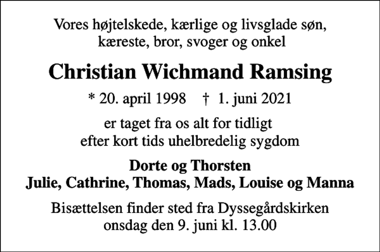 <p>Vores højtelskede, kærlige og livsglade søn, kæreste, bror, svoger og onkel<br />Christian Wichmand Ramsing<br />* 20. april 1998 ✝ 1. juni 2021<br />er taget fra os alt for tidligt efter kort tids uhelbredelig sygdom<br />Dorte og Thorsten Julie, Cathrine, Thomas, Mads, Louise og Manna<br />Bisættelsen finder sted fra Dyssegårdskirken onsdag den 9. juni kl. 13.00</p>
