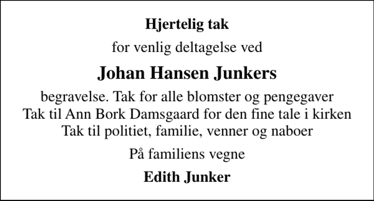 <p>Hjertelig tak<br />for venlig deltagelse ved<br />Johan Hansen Junkers<br />begravelse. Tak for alle blomster og pengegaver Tak til Ann Bork Damsgaard for den fine tale i kirken Tak til politiet, familie, venner og naboer<br />På familiens vegne<br />Edith Junker</p>