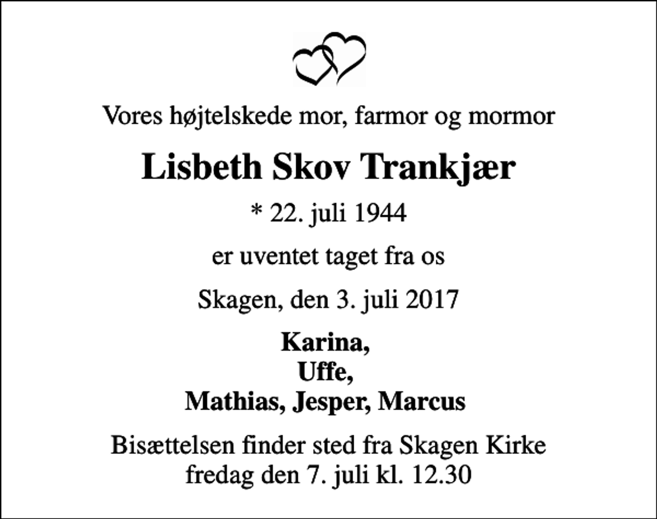 <p>Vores højtelskede mor, farmor og mormor<br />Lisbeth Skov Trankjær<br />* 22. juli 1944<br />er uventet taget fra os<br />Skagen, den 3. juli 2017<br />Karina, Uffe, Mathias, Jesper, Marcus<br />Bisættelsen finder sted fra Skagen Kirke fredag den 7. juli kl. 12.30</p>