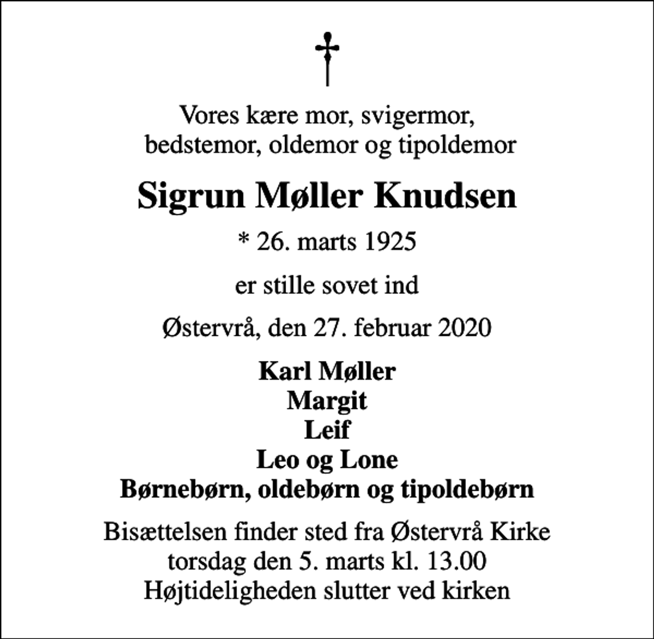 <p>Vores kære mor, svigermor, bedstemor, oldemor og tipoldemor<br />Sigrun Møller Knudsen<br />* 26. marts 1925<br />er stille sovet ind<br />Østervrå, den 27. februar 2020<br />Karl Møller Margit Leif Leo og Lone Børnebørn, oldebørn og tipoldebørn<br />Bisættelsen finder sted fra Østervrå Kirke torsdag den 5. marts kl. 13.00 Højtideligheden slutter ved kirken</p>
