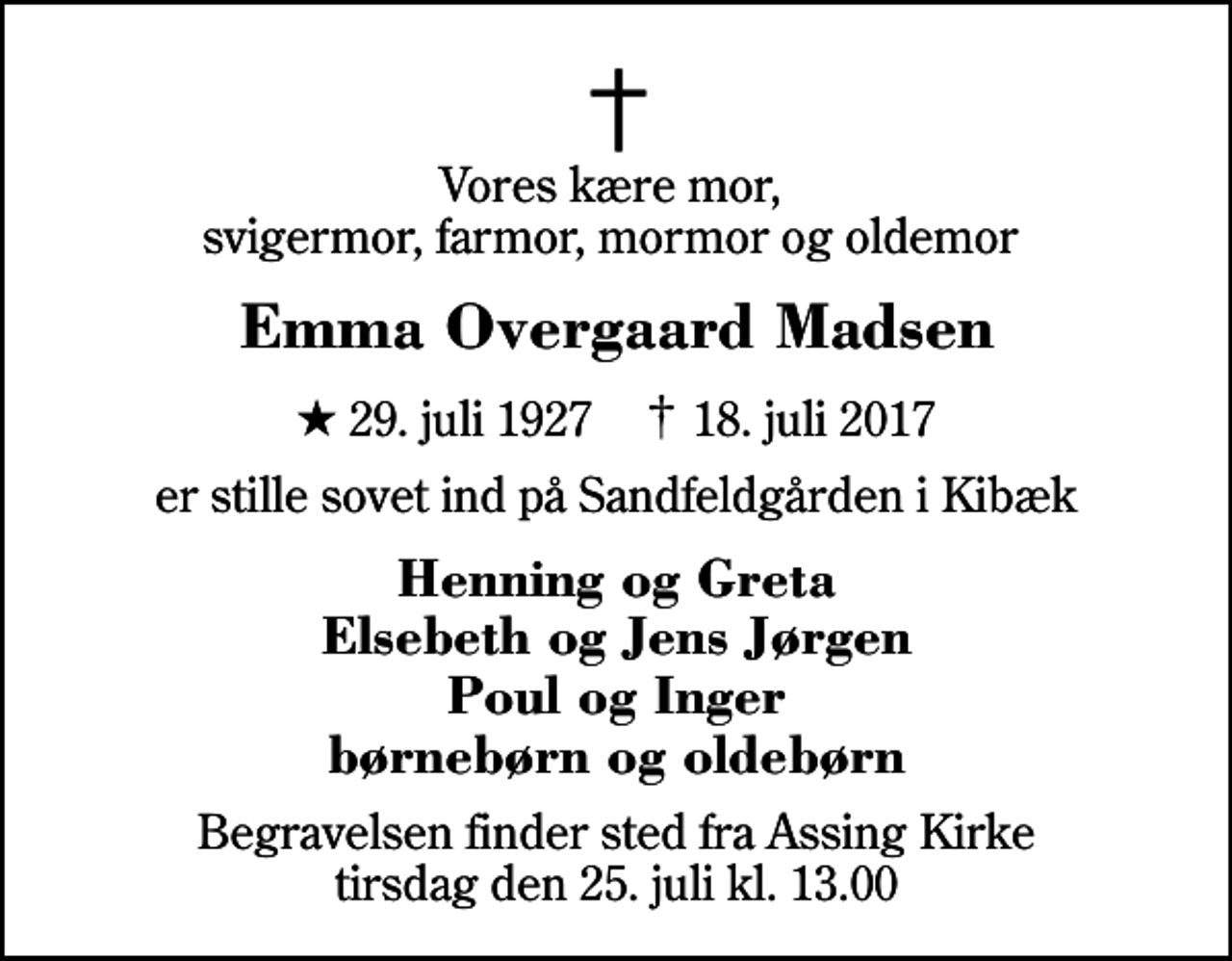 <p>Vores kære mor, svigermor, farmor, mormor og oldemor<br />Emma Overgaard Madsen<br />* 29. juli 1927 ✝ 18. juli 2017<br />er stille sovet ind på Sandfeldgården i Kibæk<br />Henning og Greta Elsebeth og Jens Jørgen Poul og Inger børnebørn og oldebørn<br />Begravelsen finder sted fra Assing Kirke tirsdag den 25. juli kl. 13.00</p>