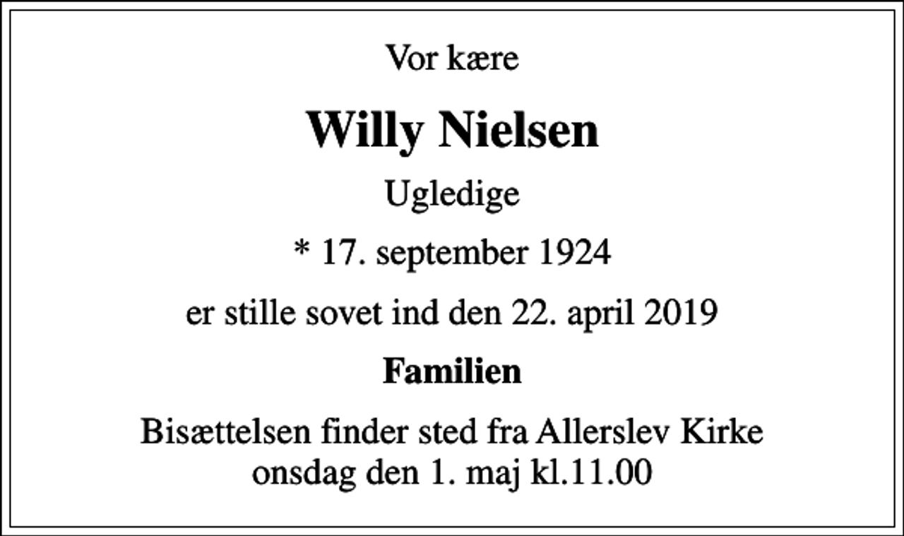<p>Vor kære<br />Willy Nielsen<br />Ugledige<br />* 17. september 1924<br />er stille sovet ind den 22. april 2019<br />Familien<br />Bisættelsen finder sted fra Allerslev Kirke onsdag den 1. maj kl.11.00</p>