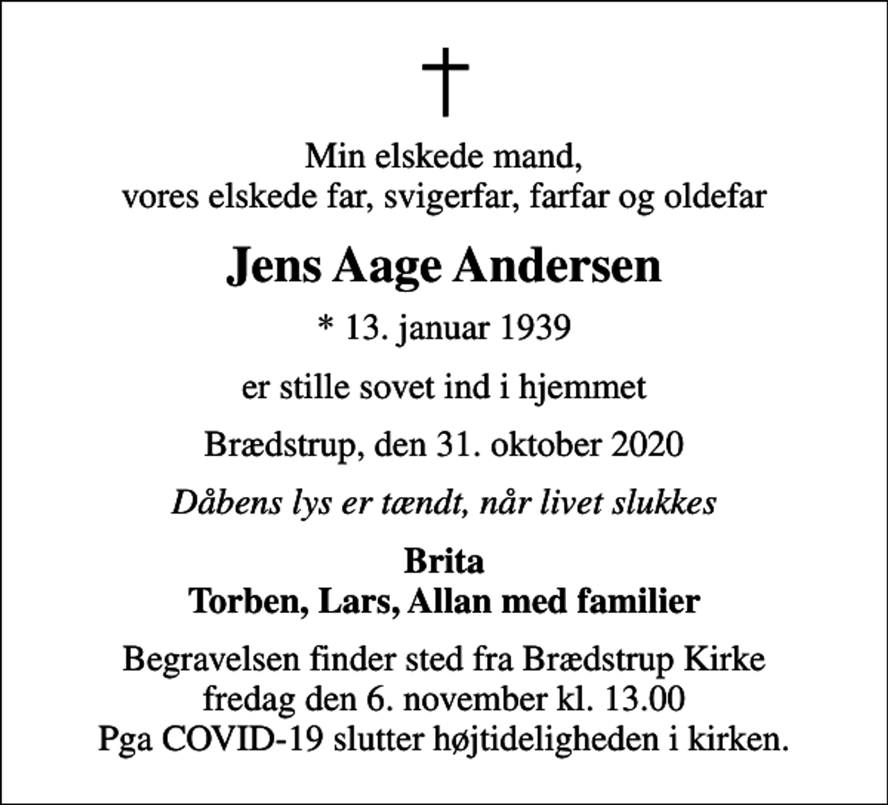 <p>Min elskede mand, vores elskede far, svigerfar, farfar og oldefar<br />Jens Aage Andersen<br />* 13. januar 1939<br />er stille sovet ind i hjemmet<br />Brædstrup, den 31. oktober 2020<br />Dåbens lys er tændt, når livet slukkes<br />Brita Torben, Lars, Allan med familier<br />Begravelsen finder sted fra Brædstrup Kirke fredag den 6. november kl. 13.00 Pga COVID-19 slutter højtideligheden i kirken.</p>