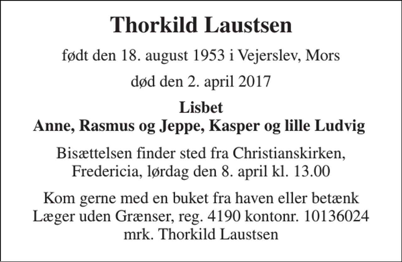 <p>Thorkild Laustsen<br />født den 18. august 1953 i Vejerslev, Mors<br />død den 2. april 2017<br />Lisbet Anne, Rasmus og Jeppe, Kasper og lille Ludvig<br />Bisættelsen finder sted fra Christianskirken, Fredericia, lørdag den 8. april kl. 13.00<br />Kom gerne med en buket fra haven eller betænk Læger uden Grænser, reg. 4190 kontonr. 10136024 mrk. Thorkild Laustsen</p>