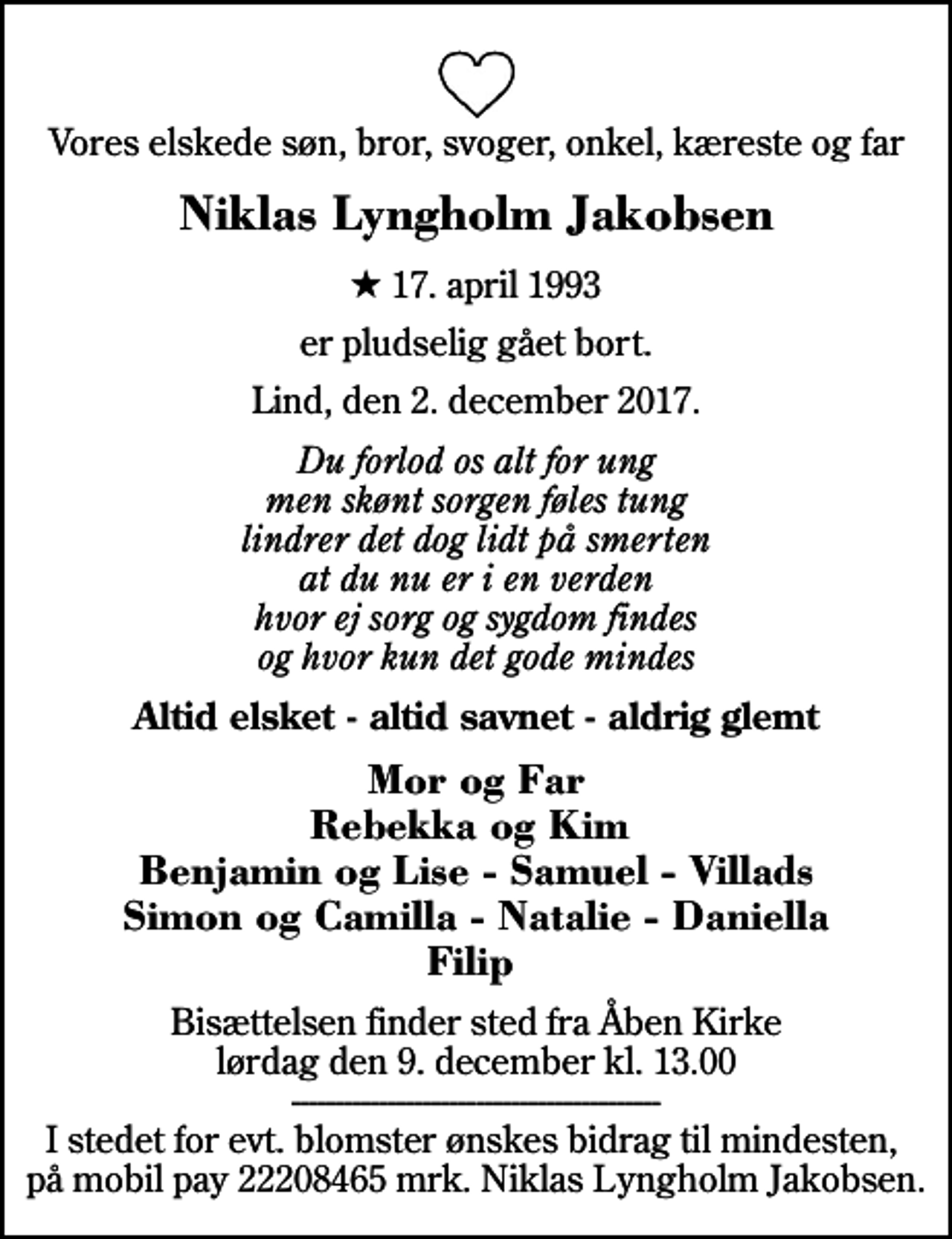 <p>Vores elskede søn, bror, svoger, onkel, kæreste og far<br />Niklas Lyngholm Jakobsen<br />* 17. april 1993<br />er pludselig gået bort.<br />Lind, den 2. december 2017.<br />Du forlod os alt for ung men skønt sorgen føles tung lindrer det dog lidt på smerten at du nu er i en verden hvor ej sorg og sygdom findes og hvor kun det gode mindes<br />Altid elsket - altid savnet - aldrig glemt<br />Mor og Far Rebekka og Kim Benjamin og Lise - Samuel - Villads Simon og Camilla - Natalie - Daniella Filip<br />Bisættelsen finder sted fra Åben Kirke lørdag den 9. december kl. 13.00 ------------------------------------------ I stedet for evt. blomster ønskes bidrag til mindesten, på mobil pay 22208465 mrk. Niklas Lyngholm Jakobsen.</p>