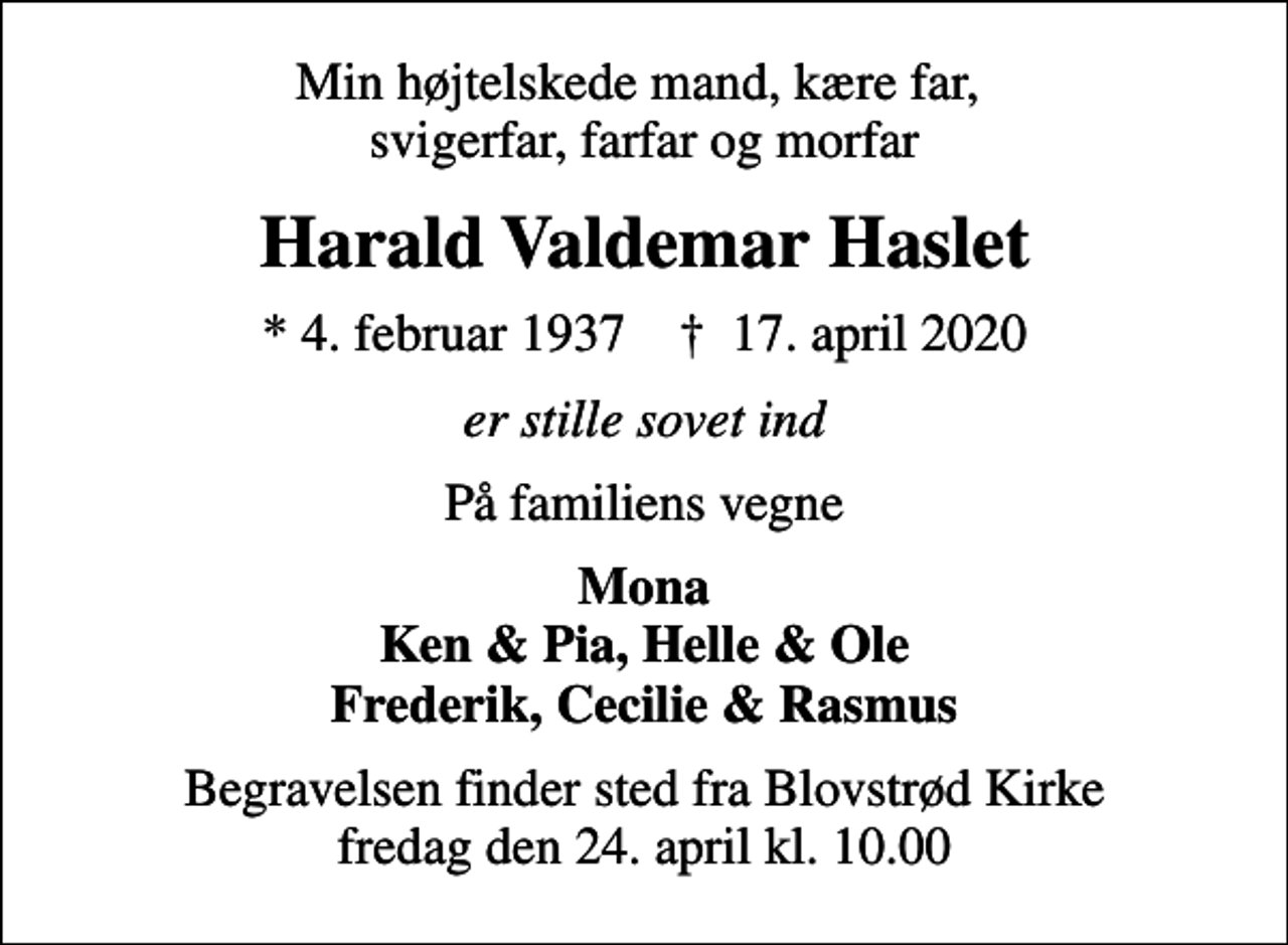 <p>Min højtelskede mand, kære far, svigerfar, farfar og morfar<br />Harald Valdemar Haslet<br />* 4. februar 1937 ✝ 17. april 2020<br />er stille sovet ind<br />På familiens vegne<br />Mona Ken &amp; Pia, Helle &amp; Ole Frederik, Cecilie &amp; Rasmus<br />Begravelsen finder sted fra Blovstrød Kirke fredag den 24. april kl. 10.00</p>