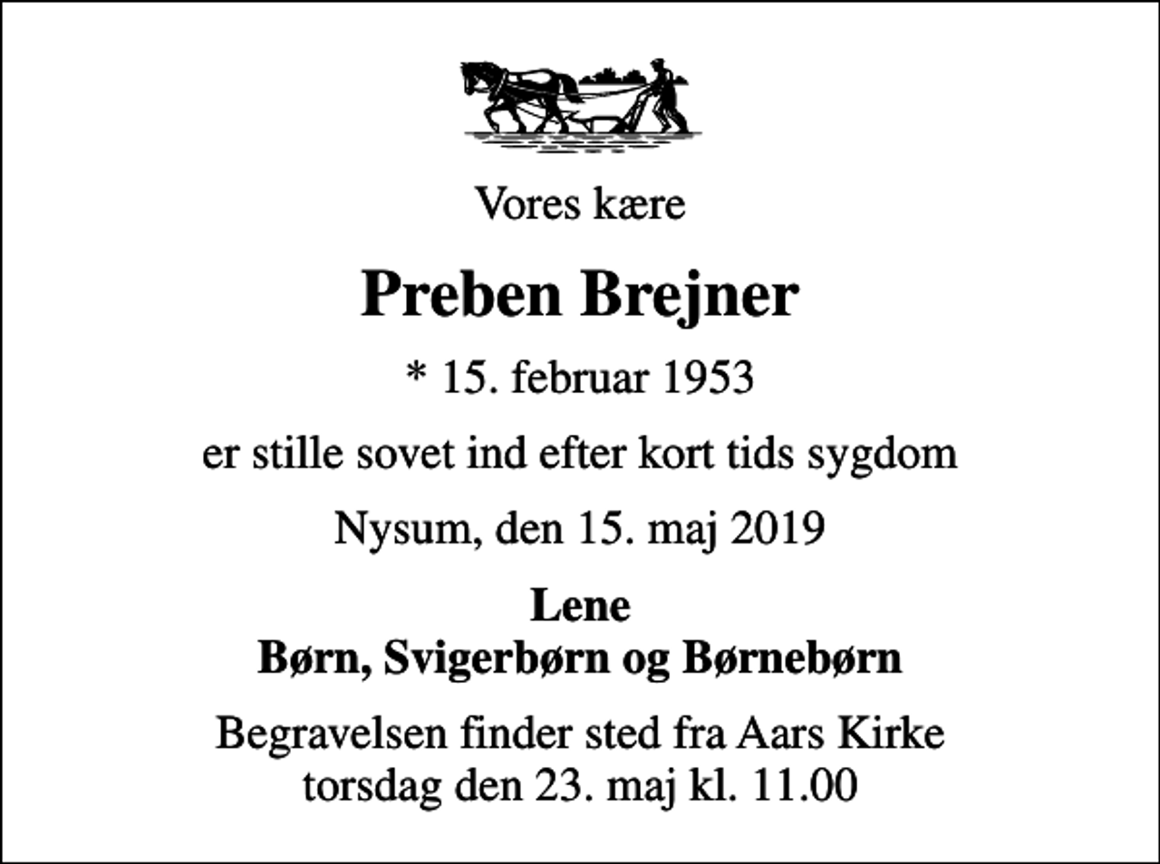 <p>Vores kære<br />Preben Brejner<br />* 15. februar 1953<br />er stille sovet ind efter kort tids sygdom<br />Nysum, den 15. maj 2019<br />Lene Børn, Svigerbørn og Børnebørn<br />Begravelsen finder sted fra Aars Kirke torsdag den 23. maj kl. 11.00</p>