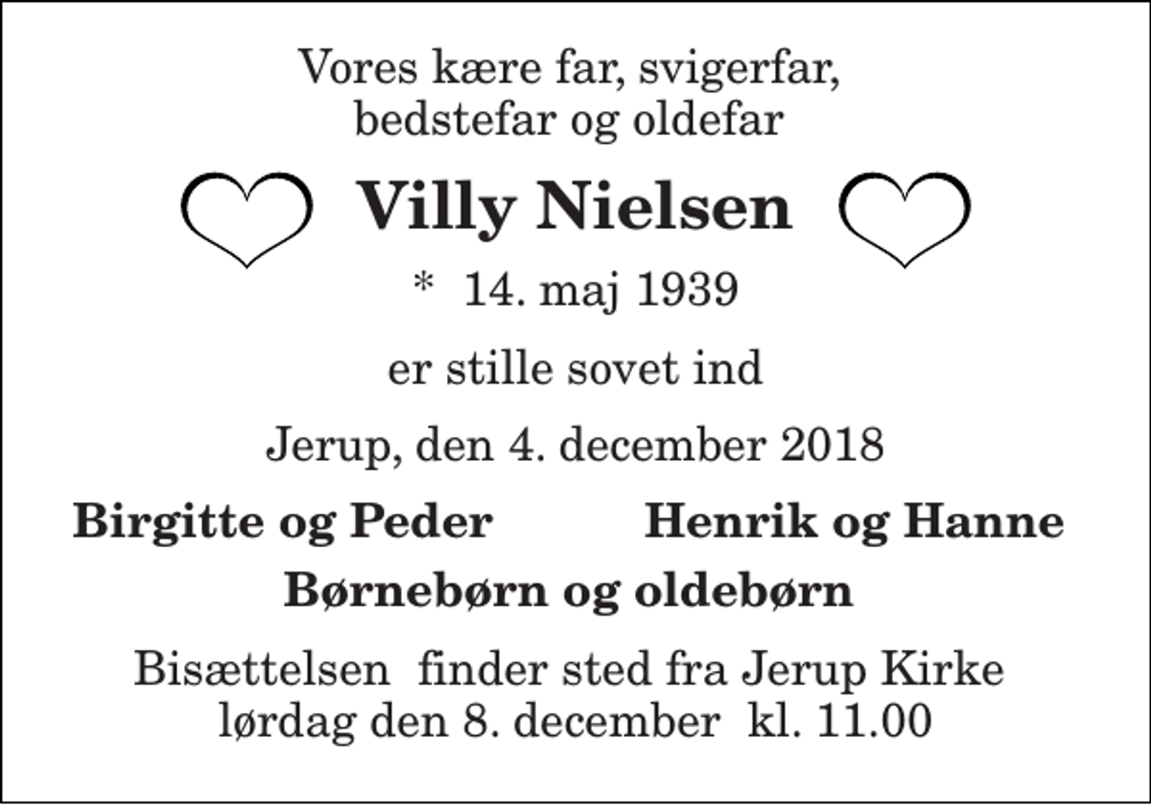 <p>Vores kære far, svigerfar, bedstefar og oldefar<br />Villy Nielsen<br />*​ 14. maj 1939<br />er stille sovet ind<br />Jerup, den 4. december 2018<br />Birgitte og Peder<br />Henrik og Hanne<br />Børnebørn og oldebørn<br />Bisættelsen​ finder sted fra Jerup Kirke​ lørdag den 8. december​ kl. 11.00</p>