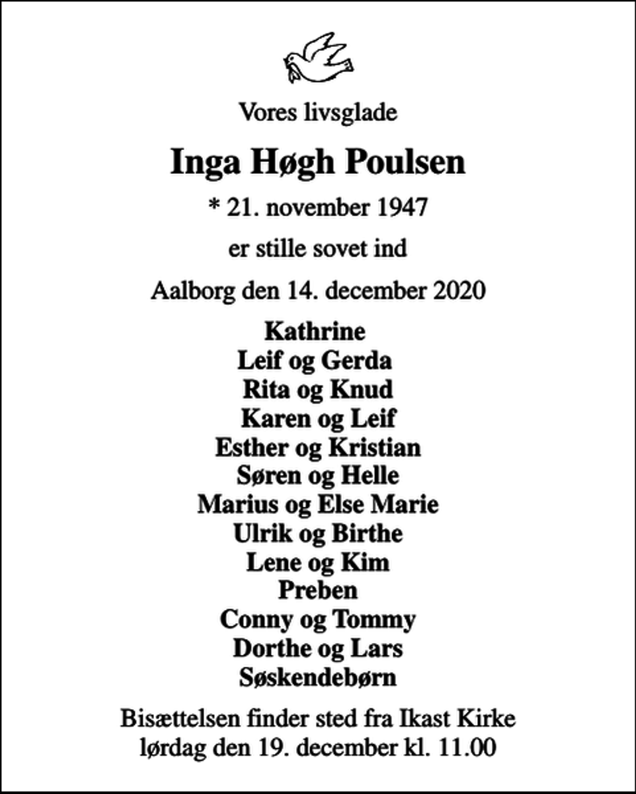 <p>Vores livsglade<br />Inga Høgh Poulsen<br />* 21. november 1947<br />er stille sovet ind<br />Aalborg den 14. december 2020<br />Kathrine Leif og Gerda Rita og Knud Karen og Leif Esther og Kristian Søren og Helle Marius og Else Marie Ulrik og Birthe Lene og Kim Preben Conny og Tommy Dorthe og Lars Søskendebørn<br />Bisættelsen finder sted fra Ikast Kirke lørdag den 19. december kl. 11.00</p>