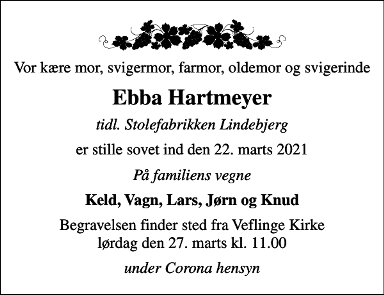 <p>Vor kære mor, svigermor, farmor, oldemor og svigerinde<br />Ebba Hartmeyer<br />tidl. Stolefabrikken Lindebjerg<br />er stille sovet ind den 22. marts 2021<br />På familiens vegne<br />Keld, Vagn, Lars, Jørn og Knud<br />Begravelsen finder sted fra Veflinge Kirke lørdag den 27. marts kl. 11.00<br />under Corona hensyn</p>