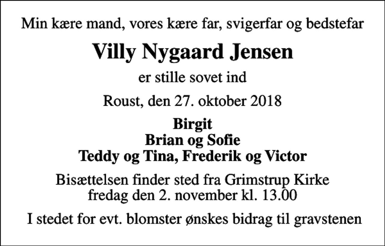 <p>Min kære mand, vores kære far, svigerfar og bedstefar<br />Villy Nygaard Jensen<br />er stille sovet ind<br />Roust, den 27. oktober 2018<br />Birgit Brian og Sofie Teddy og Tina, Frederik og Victor<br />Bisættelsen finder sted fra Grimstrup Kirke fredag den 2. november kl. 13.00<br />I stedet for evt. blomster ønskes bidrag til gravstenen</p>