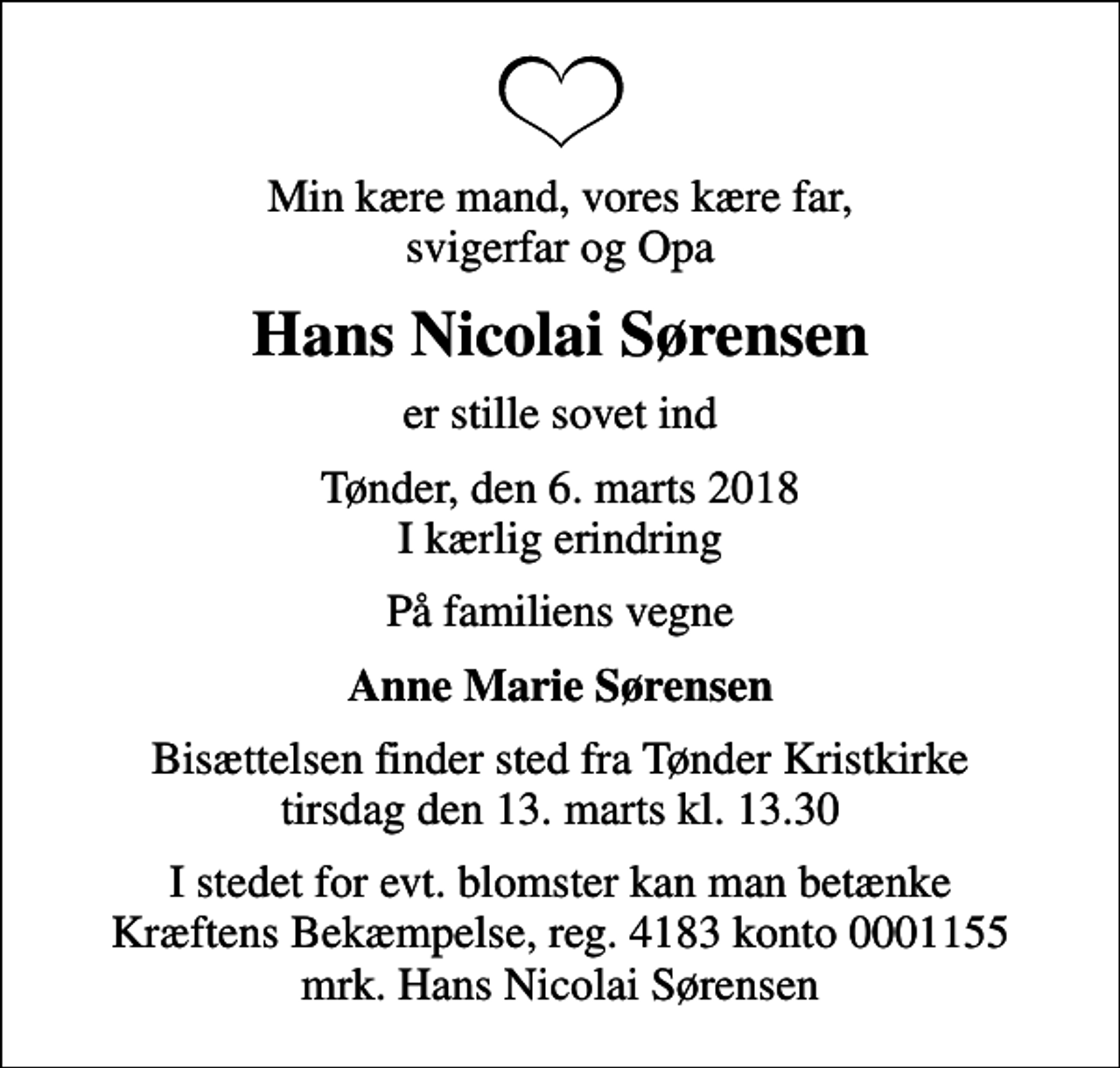 <p>Min kære mand, vores kære far, svigerfar og Opa<br />Hans Nicolai Sørensen<br />er stille sovet ind<br />Tønder, den 6. marts 2018 I kærlig erindring<br />På familiens vegne<br />Anne Marie Sørensen<br />Bisættelsen finder sted fra Tønder Kristkirke tirsdag den 13. marts kl. 13.30<br />I stedet for evt. blomster kan man betænke<br />Kræftens Bekæmpelse reg.4183konto0001155mrk. Hans Nicolai<br />Sørensen</p>