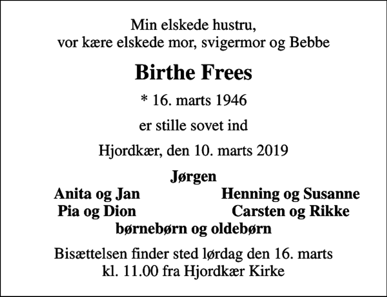 <p>Min elskede hustru, vor kære elskede mor, svigermor og Bebbe<br />Birthe Frees<br />* 16. marts 1946<br />er stille sovet ind<br />Hjordkær, den 10. marts 2019<br />Jørgen<br />Anita og Jan<br />Henning og Susanne<br />Pia og Dion<br />Carsten og Rikke<br />Bisættelsen finder sted lørdag den 16. marts kl. 11.00 fra Hjordkær Kirke</p>
