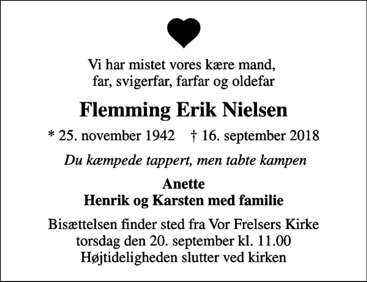 <p>Vi har mistet vores kære mand, far, svigerfar, farfar og oldefar<br />Flemming Erik Nielsen<br />* 25. november 1942 ✝ 16. september 2018<br />Du kæmpede tappert, men tabte kampen<br />Anette Henrik og Karsten med familie<br />Bisættelsen finder sted fra Vor Frelsers Kirke torsdag den 20. september kl. 11.00 Højtideligheden slutter ved kirken</p>