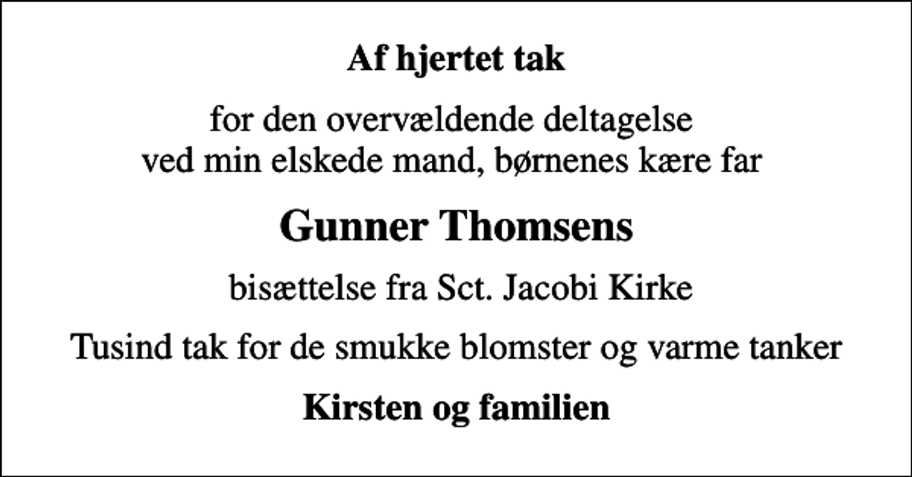 <p>Af hjertet tak<br />for den overvældende deltagelse ved min elskede mand, børnenes kære far<br />Gunner Thomsens<br />bisættelse fra Sct. Jacobi Kirke<br />Tusind tak for de smukke blomster og varme tanker<br />Kirsten og familien</p>