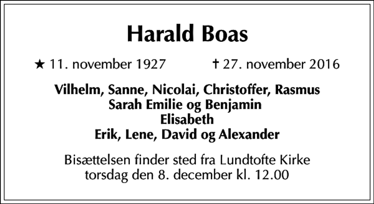 <p>Harald Boas<br />* 11. november 1927 ✝ 27. november 2016<br />Vilhelm, Sanne, Nicolai, Christoffer, Rasmus Sarah Emilie og Benjamin Elisabeth Erik, Lene, David og Alexander<br />Bisættelsen finder sted fra Lundtofte Kirke torsdag den 8. december kl. 12.00</p>