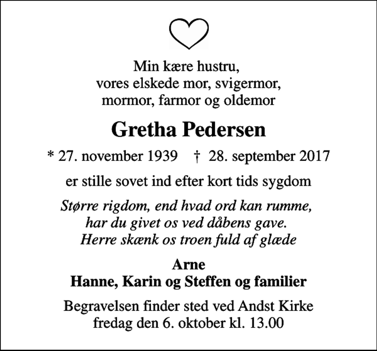 <p>Min kære hustru, vores elskede mor, svigermor, mormor, farmor og oldemor<br />Gretha Pedersen<br />* 27. november 1939 ✝ 28. september 2017<br />er stille sovet ind efter kort tids sygdom<br />Større rigdom, end hvad ord kan rumme, har du givet os ved dåbens gave. Herre skænk os troen fuld af glæde<br />Arne Hanne, Karin og Steffen og familier<br />Begravelsen finder sted ved Andst Kirke fredag den 6. oktober kl. 13.00</p>